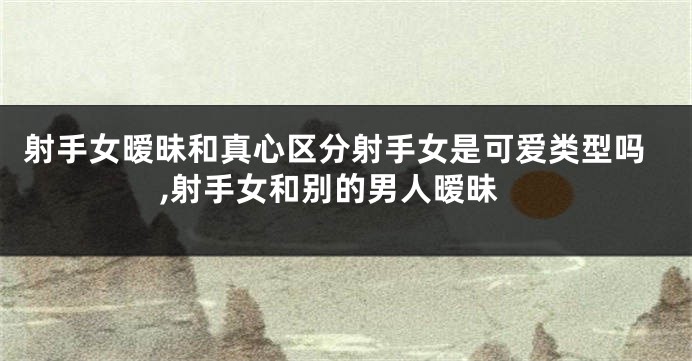 射手女暧昧和真心区分射手女是可爱类型吗,射手女和别的男人暧昧