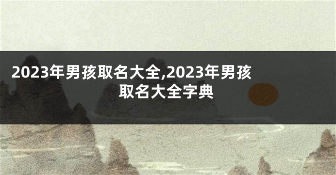 2023年男孩取名大全,2023年男孩取名大全字典