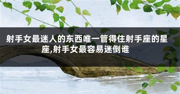 射手女最迷人的东西唯一管得住射手座的星座,射手女最容易迷倒谁