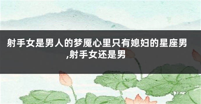 射手女是男人的梦魇心里只有媳妇的星座男,射手女还是男