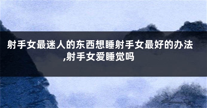 射手女最迷人的东西想睡射手女最好的办法,射手女爱睡觉吗