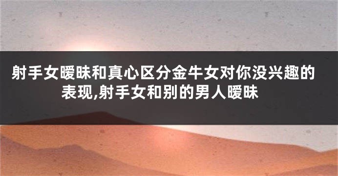 射手女暧昧和真心区分金牛女对你没兴趣的表现,射手女和别的男人暧昧