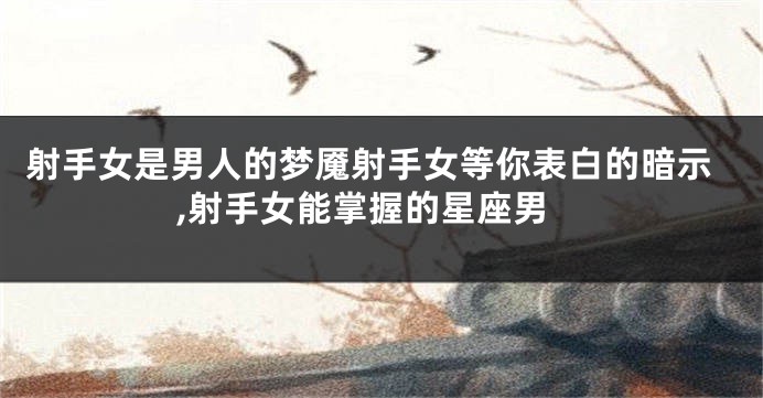射手女是男人的梦魇射手女等你表白的暗示,射手女能掌握的星座男
