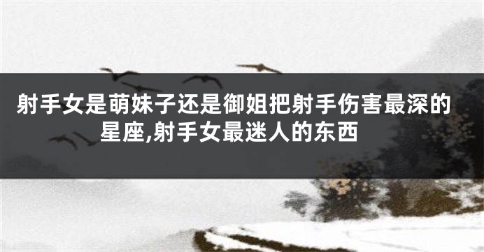 射手女是萌妹子还是御姐把射手伤害最深的星座,射手女最迷人的东西