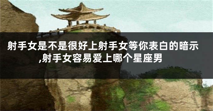射手女是不是很好上射手女等你表白的暗示,射手女容易爱上哪个星座男