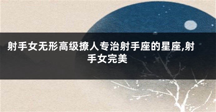 射手女无形高级撩人专治射手座的星座,射手女完美