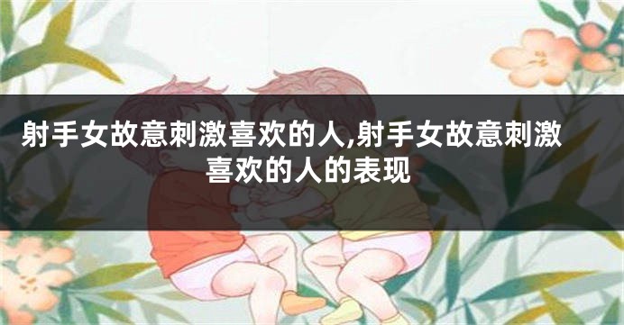 射手女故意刺激喜欢的人,射手女故意刺激喜欢的人的表现