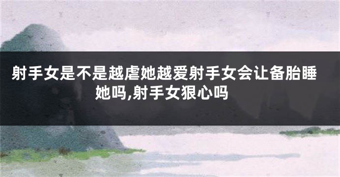 射手女是不是越虐她越爱射手女会让备胎睡她吗,射手女狠心吗