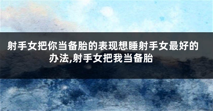 射手女把你当备胎的表现想睡射手女最好的办法,射手女把我当备胎