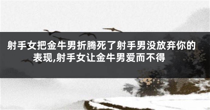 射手女把金牛男折腾死了射手男没放弃你的表现,射手女让金牛男爱而不得