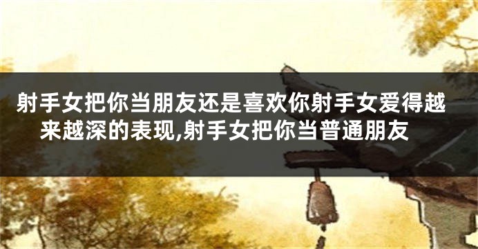 射手女把你当朋友还是喜欢你射手女爱得越来越深的表现,射手女把你当普通朋友