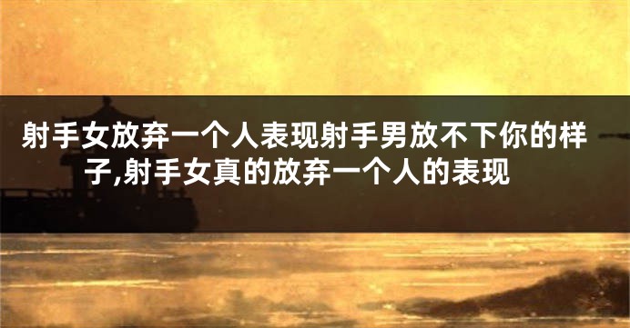 射手女放弃一个人表现射手男放不下你的样子,射手女真的放弃一个人的表现