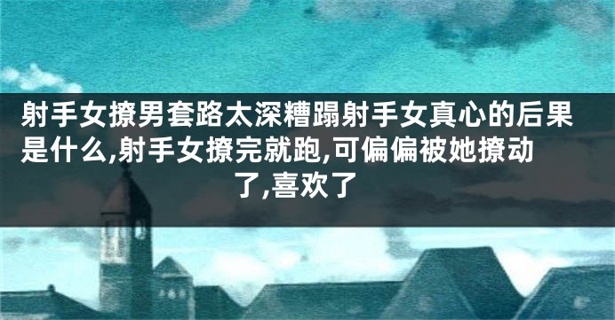 射手女撩男套路太深糟蹋射手女真心的后果是什么,射手女撩完就跑,可偏偏被她撩动了,喜欢了