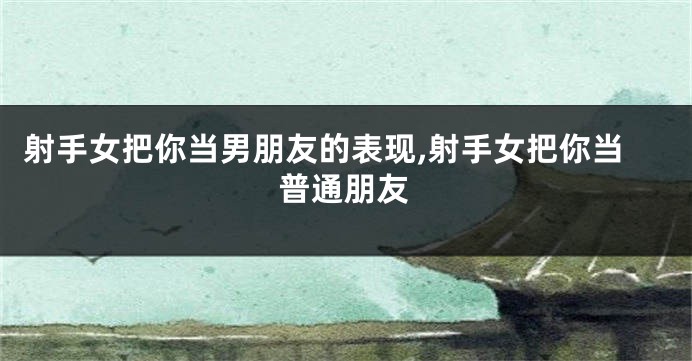 射手女把你当男朋友的表现,射手女把你当普通朋友