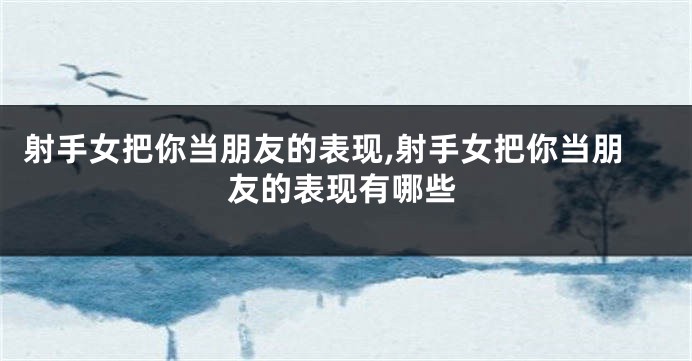 射手女把你当朋友的表现,射手女把你当朋友的表现有哪些