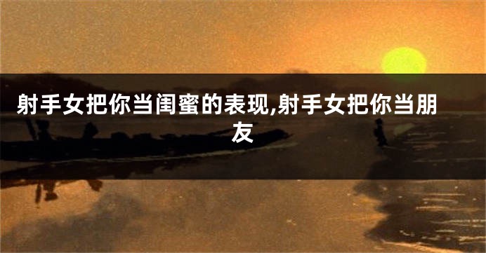 射手女把你当闺蜜的表现,射手女把你当朋友