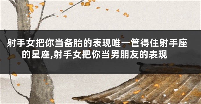 射手女把你当备胎的表现唯一管得住射手座的星座,射手女把你当男朋友的表现