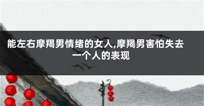 能左右摩羯男情绪的女人,摩羯男害怕失去一个人的表现