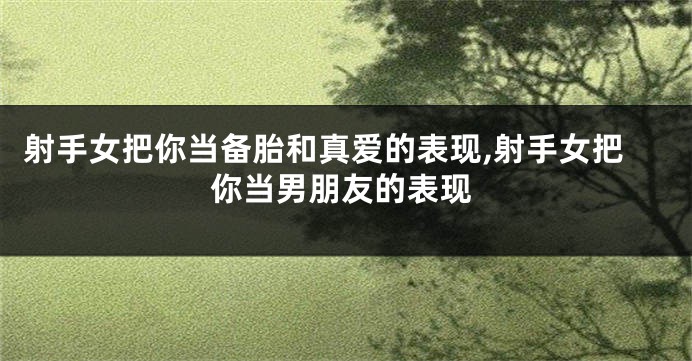 射手女把你当备胎和真爱的表现,射手女把你当男朋友的表现