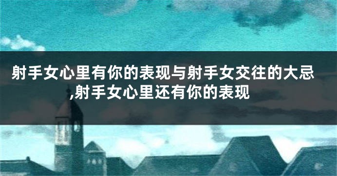 射手女心里有你的表现与射手女交往的大忌,射手女心里还有你的表现