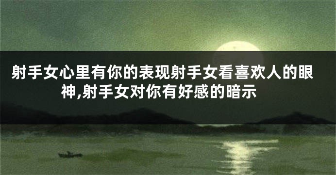 射手女心里有你的表现射手女看喜欢人的眼神,射手女对你有好感的暗示
