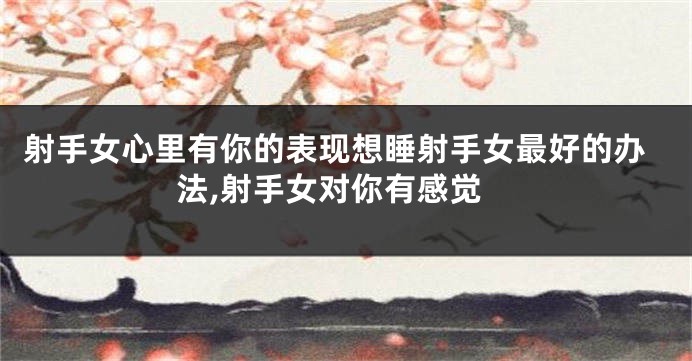 射手女心里有你的表现想睡射手女最好的办法,射手女对你有感觉
