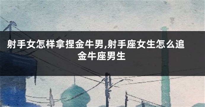 射手女怎样拿捏金牛男,射手座女生怎么追金牛座男生