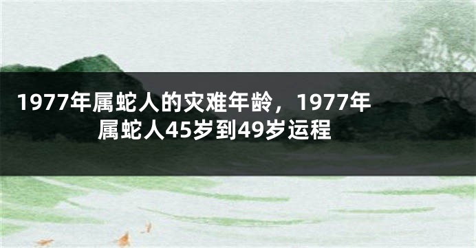1977年属蛇人的灾难年龄,1977年属蛇人45岁到49岁运程