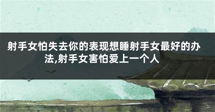 射手女怕失去你的表现想睡射手女最好的办法,射手女害怕爱上一个人