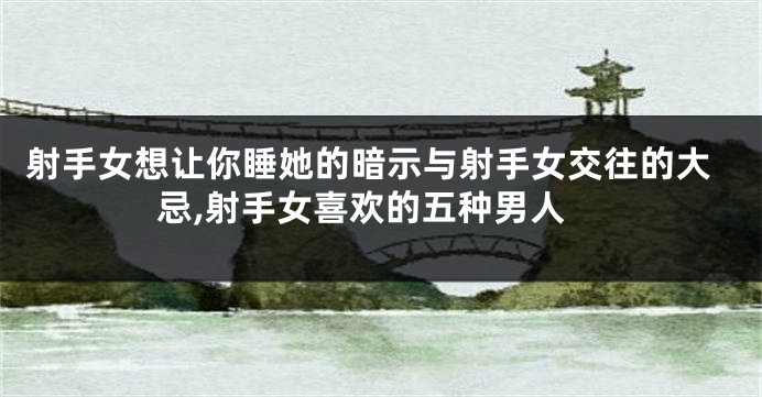 射手女想让你睡她的暗示与射手女交往的大忌,射手女喜欢的五种男人