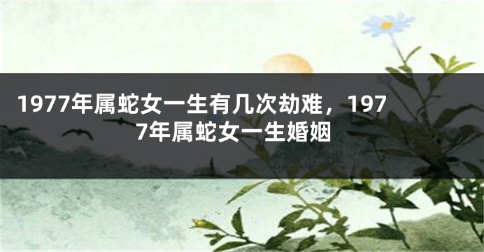 1977年属蛇女一生有几次劫难,1977年属蛇女一生婚姻
