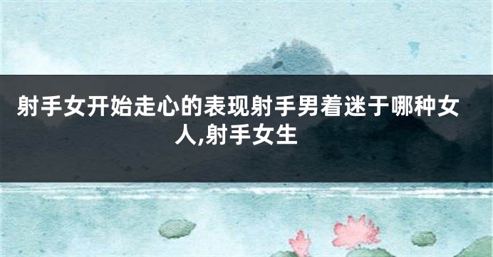 射手女开始走心的表现射手男着迷于哪种女人,射手女生