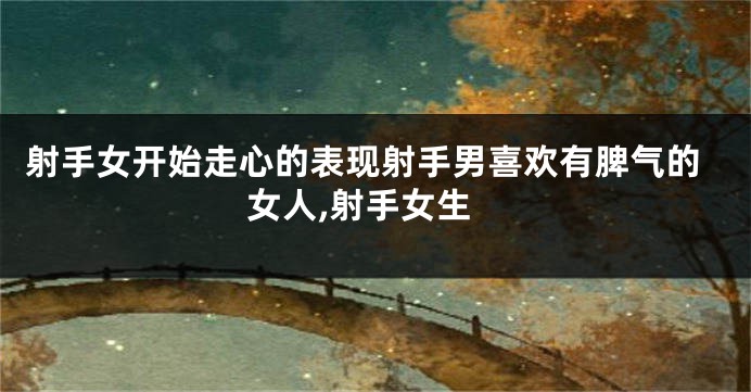 射手女开始走心的表现射手男喜欢有脾气的女人,射手女生