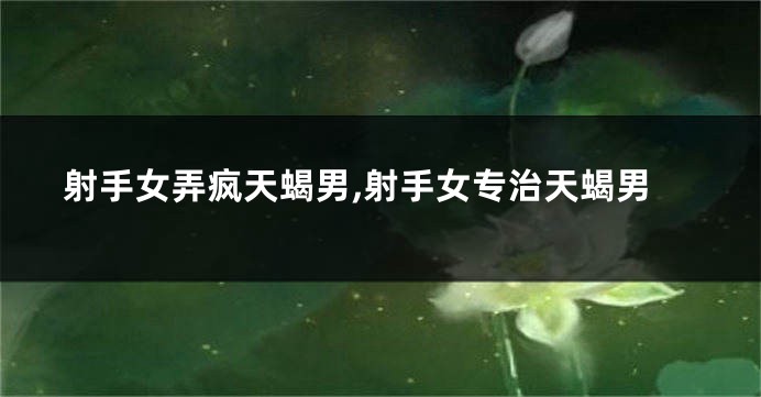 射手女弄疯天蝎男,射手女专治天蝎男