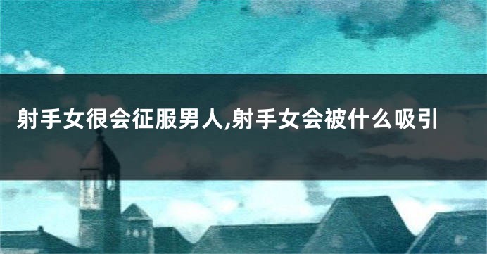 射手女很会征服男人,射手女会被什么吸引