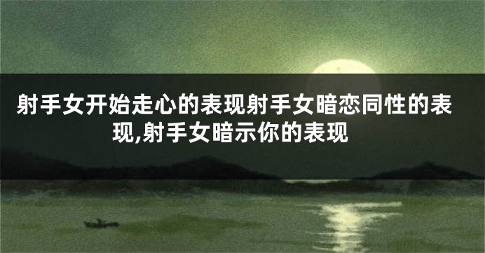 射手女开始走心的表现射手女暗恋同性的表现,射手女暗示你的表现