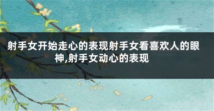 射手女开始走心的表现射手女看喜欢人的眼神,射手女动心的表现