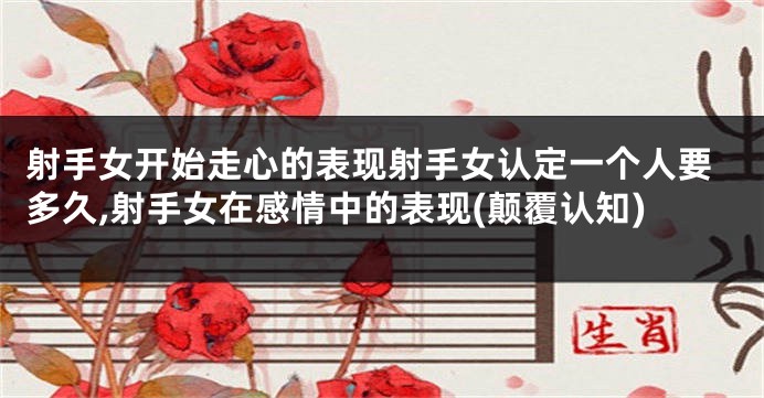射手女开始走心的表现射手女认定一个人要多久,射手女在感情中的表现(颠覆认知)