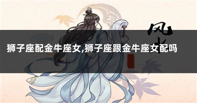 狮子座配金牛座女,狮子座跟金牛座女配吗