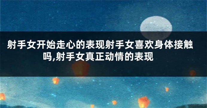 射手女开始走心的表现射手女喜欢身体接触吗,射手女真正动情的表现