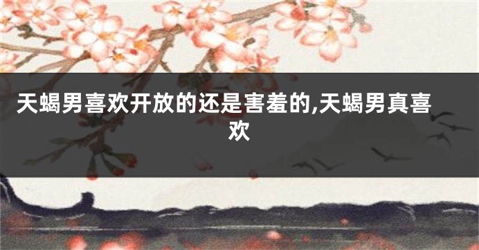 天蝎男喜欢开放的还是害羞的,天蝎男真喜欢