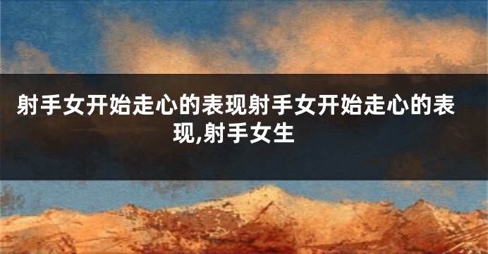 射手女开始走心的表现射手女开始走心的表现,射手女生