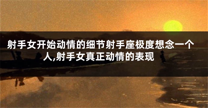 射手女开始动情的细节射手座极度想念一个人,射手女真正动情的表现