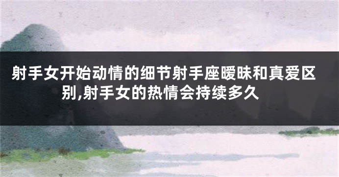 射手女开始动情的细节射手座暧昧和真爱区别,射手女的热情会持续多久