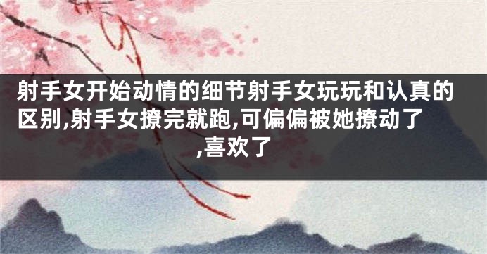 射手女开始动情的细节射手女玩玩和认真的区别,射手女撩完就跑,可偏偏被她撩动了,喜欢了