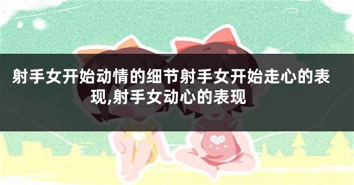 射手女开始动情的细节射手女开始走心的表现,射手女动心的表现