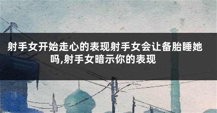 射手女开始走心的表现射手女会让备胎睡她吗,射手女暗示你的表现