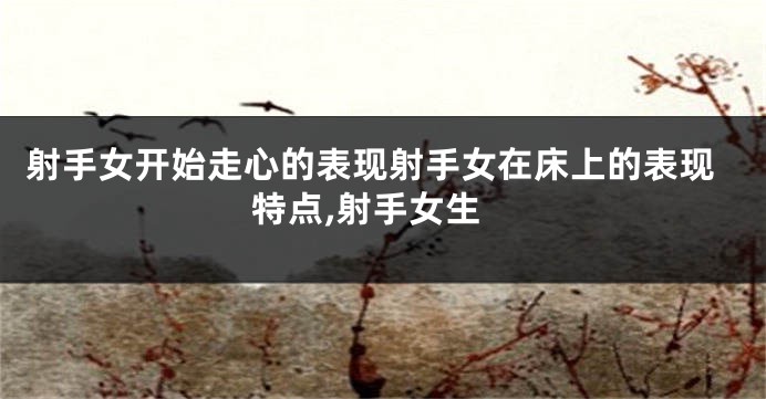 射手女开始走心的表现射手女在床上的表现特点,射手女生