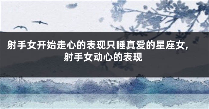 射手女开始走心的表现只睡真爱的星座女,射手女动心的表现