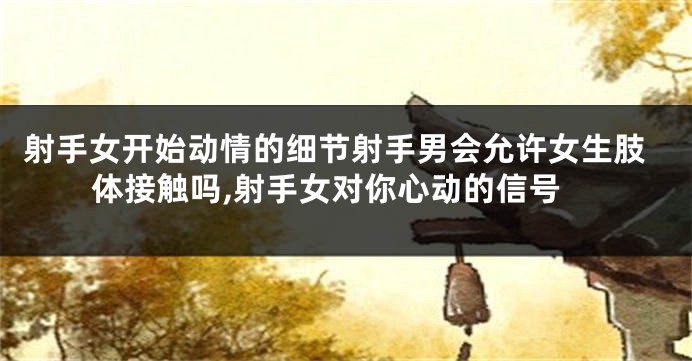 射手女开始动情的细节射手男会允许女生肢体接触吗,射手女对你心动的信号